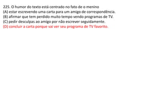 225. O humor do texto está centrado no fato de o menino
(A) estar escrevendo uma carta para um amigo de correspondência.
(B) afirmar que tem perdido muito tempo vendo programas de TV.
(C) pedir desculpas ao amigo por não escrever seguidamente.
(D) concluir a carta porque vai ver seu programa de TV favorito.
 