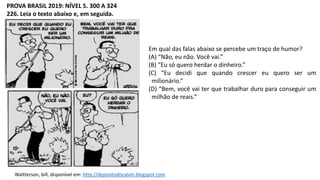 PROVA BRASIL 2019: NÍVEL 5. 300 A 324
226. Leia o texto abaixo e, em seguida.
Waltterson, bill, disponível em: http://depositodocalvin.blogspot.com
Em qual das falas abaixo se percebe um traço de humor?
(A) “Não, eu não. Você vai.”
(B) “Eu só quero herdar o dinheiro.”
(C) “Eu decidi que quando crescer eu quero ser um
milionário.”
(D) “Bem, você vai ter que trabalhar duro para conseguir um
milhão de reais.”
 
