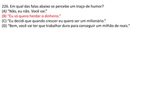 226. Em qual das falas abaixo se percebe um traço de humor?
(A) “Não, eu não. Você vai.”
(B) “Eu só quero herdar o dinheiro.”
(C) “Eu decidi que quando crescer eu quero ser um milionário.”
(D) “Bem, você vai ter que trabalhar duro para conseguir um milhão de reais.”
 