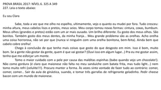 PROVA BRASIL 2017: NÍVEL 6. 325 A 349
227. Leia o texto abaixo:
Eu sou Clara
Sabe, toda a vez que me olho no espelho, ultimamente, vejo o quanto eu mudei por fora. Tudo cresceu:
minha altura, meus cabelos lisos e pretos, meus seios. Meu corpo tomou novas formas: cintura, coxas, bumbum.
Meus olhos (grandes e pretos) estão com um ar mais ousado. Um brilho diferente. Eu gosto dos meus olhos. São
bonitos. Também gosto dos meus dentes, da minha franja... Meu grande problema são as orelhas. Acho orelha
uma coisa horrorosa, não sei por que (nunca vi ninguém com uma orelha bonitona, bem-feita). Ainda bem que
cabelo cobre orelha!
Chego à conclusão de que tenho mais coisas que gosto do que desgosto em mim. Isso é bom, muito
bom. Se a gente não gostar da gente, quem é que vai gostar? (Ouvi isso em algum lugar...) Pra eu me gostar assim,
tenho que me esforçar um monte.
Tomo o maior cuidado com a pele por causa das malditas espinhas (babo quando vejo um chocolate!).
Não como gordura (é claro que maionese não falta no meu sanduíche com batata frita, mas tudo light...) nem
tomo muito refri (celulite!!!). Procuro manter a forma. Às vezes sinto vontade de fazer tudo ao contrário: comer,
comer, comer... Sair da aula de ginástica, suando, e tomar três garrafas de refrigerante geladinho. Pedir cheese
bacon com um mundo de maionese.
 