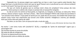 Engraçado isso. As pessoas exigem que a gente faça um tipo e o pior é que a gente acaba fazendo. Que
droga! Será que o mundo feminino inteiro tem que ser igual? Parecer com a Luíza Brunet ou com a Bruna Lombardi
ou sei lá com quem? Será que tem que ser assim mesmo?
Por que um monte de garotas que eu conheço vivem cheias de complexos? Umas porque são mais
gordinhas. Outras porque os cabelos são crespos ou porque são um pouquinho narigudas.
Eu não sei como me sentiria se fosse gorda, ou magricela, ou nariguda, ou dentuça, ou tudo junto. Talvez
sofresse, odiasse comprar roupas, não fosse a festas... Não mesmo! Bobagem! Minha mãe sempre diz que beleza é
“um conceito muito relativo”. O que pode ser bonito pra uns, pode não ser pra outros. Ela também fala sempre que
existem coisas muito mais importantes que tornam uma mulher atraente: inteligência e charme, por exemplo.
Acho que minha mãe está coberta de razão!
Pois bem, eu sou Clara. Com um pouco de tudo e muito de nada.
RODRIGUES, Juciara. Difícil decisão. São Paulo: Atual, 1996.
No trecho “...nem tomo muito refri (celulite!!!).” (ℓ.25), a repetição do “ponto de exclamação” sugere que a
personagem tem
(A) incerteza quanto às causas da celulite.
(B) medo da ação do refrigerante.
(C) horror ao aparecimento da celulite.
(D) preconceito contra os efeitos da celulite.
 