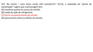 227. No trecho “...nem tomo muito refri (celulite!!!).” (ℓ.25), a repetição do “ponto de
exclamação” sugere que a personagem tem
(A) incerteza quanto às causas da celulite.
(B) medo da ação do refrigerante.
(C) horror ao aparecimento da celulite.
(D) preconceito contra os efeitos da celulite.
 