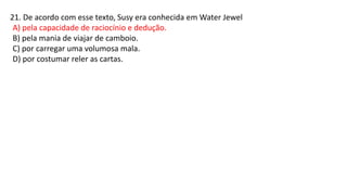 21. De acordo com esse texto, Susy era conhecida em Water Jewel
A) pela capacidade de raciocínio e dedução.
B) pela mania de viajar de camboio.
C) por carregar uma volumosa mala.
D) por costumar reler as cartas.
 
