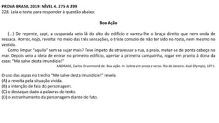 PROVA BRASIL 2019: NÍVEL 4. 275 A 299
228. Leia o texto para responder à questão abaixo:
Boa Ação
(...) De repente, zapt, a cusparada veio lá do alto do edifício e varreu-lhe o braço direito que nem onda de
ressaca. Horror, nojo, revolta: no meio das três sensações, o triste consolo de não ter sido no rosto, nem mesmo no
vestido.
Como limpar “aquilo” sem se sujar mais? Teve ímpeto de atravessar a rua, a praia, meter-se de ponta cabeça no
mar. Depois veio a ideia de entrar no primeiro edifício, apertar a primeira campainha, rogar em pranto à dona da
casa: “Me salve desta imundície!”
ANDRADE, Carlos Drummond de. Boa ação. In: Seleta em prosa e verso. Rio de Janeiro: José Olympio, 1971.
O uso das aspas no trecho “Me salve desta imundície!” revela
(A) a revolta pela situação vivida.
(B) a intenção de fala do personagem.
(C) o destaque dado a palavras do texto.
(D) o estranhamento da personagem diante do fato.
 