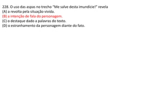 228. O uso das aspas no trecho “Me salve desta imundície!” revela
(A) a revolta pela situação vivida.
(B) a intenção de fala do personagem.
(C) o destaque dado a palavras do texto.
(D) o estranhamento da personagem diante do fato.
 