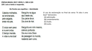 PROVA BRASIL 2017: NÍVEL 5. 300 A 324
229. Leia o texto e responda.
De frente aos espelhos – identidade
O uso da exclamação no final do verso “A vida é uma
boa!” demonstra
(A) admiração.
(B) contentamento.
(C) ilusão.
(D) susto.
 