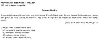 PROVA BRASIL 2019: NÍVEL 5. 300 A 324
230. Leia o texto e responda.
Tintura milionária
A apresentadora Angélica recebeu uma proposta de 1,5 milhões de reais de uma gigante de tinturas para cabelos
para pintar de ruivo suas louras melenas. Não topou. Não porque se importe de ficar ruiva – mas é que achou
pouco.
(VEJA, nº19, 12 de maio de 2004, p. 37)
O travessão foi usado no texto para
(A) comentar a quantia que seria paga.
(B) destacar a opinião do autor.
(C) explicar a cor da tintura.
(D) iniciar a fala da apresentadora.
 