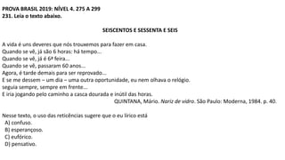 PROVA BRASIL 2019: NÍVEL 4. 275 A 299
231. Leia o texto abaixo.
SEISCENTOS E SESSENTA E SEIS
A vida é uns deveres que nós trouxemos para fazer em casa.
Quando se vê, já são 6 horas: há tempo...
Quando se vê, já é 6ª feira...
Quando se vê, passaram 60 anos...
Agora, é tarde demais para ser reprovado...
E se me dessem – um dia – uma outra oportunidade, eu nem olhava o relógio.
seguia sempre, sempre em frente...
E iria jogando pelo caminho a casca dourada e inútil das horas.
QUINTANA, Mário. Nariz de vidro. São Paulo: Moderna, 1984. p. 40.
Nesse texto, o uso das reticências sugere que o eu lírico está
A) confuso.
B) esperançoso.
C) eufórico.
D) pensativo.
 