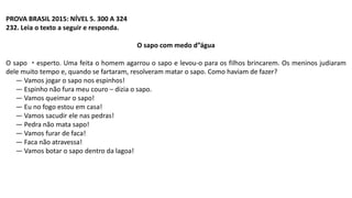 PROVA BRASIL 2015: NÍVEL 5. 300 A 324
232. Leia o texto a seguir e responda.
O sapo com medo d”água
O sapo ・esperto. Uma feita o homem agarrou o sapo e levou-o para os filhos brincarem. Os meninos judiaram
dele muito tempo e, quando se fartaram, resolveram matar o sapo. Como haviam de fazer?
— Vamos jogar o sapo nos espinhos!
— Espinho não fura meu couro – dizia o sapo.
— Vamos queimar o sapo!
— Eu no fogo estou em casa!
— Vamos sacudir ele nas pedras!
— Pedra não mata sapo!
— Vamos furar de faca!
— Faca não atravessa!
— Vamos botar o sapo dentro da lagoa!
 