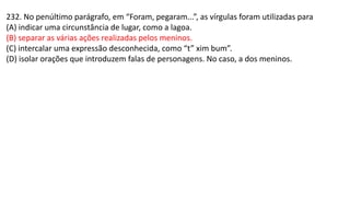 232. No penúltimo parágrafo, em “Foram, pegaram...”, as vírgulas foram utilizadas para
(A) indicar uma circunstância de lugar, como a lagoa.
(B) separar as várias ações realizadas pelos meninos.
(C) intercalar uma expressão desconhecida, como “t” xim bum”.
(D) isolar orações que introduzem falas de personagens. No caso, a dos meninos.
 