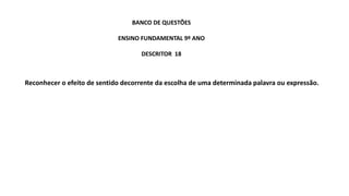 Reconhecer o efeito de sentido decorrente da escolha de uma determinada palavra ou expressão.
BANCO DE QUESTÕES
ENSINO FUNDAMENTAL 9º ANO
DESCRITOR 18
 