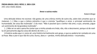PROVA BRASIL 2015: NÍVEL 5. 300 A 324
233. Leia o texto abaixo.
Amor e outros males
Rubem Braga
Uma delicada leitora me escreve: não gostou de uma crônica minha de outro dia, sobre dois amantes que se
mataram. [...] Mas o que a leitora estranha é que o cronista "qualifique o amor, o principal sentimento da
humanidade, de coisa tão incômoda". E diz mais: "Não é possível que o senhor não ame, e que, amando, julgue
um sentimento de tal grandeza incômodo".
[...] Não sei se vale a pena lhe contar que a minha amada era linda; não, não a descreverei, porque só de revê-
la em pensamento alguma coisa dói dentro de mim. [...]
A história acaba aqui; é, como vê, uma história terrivelmente sem graça, e que eu poderia ter contado em uma
só frase. Mas o pior é que não foi curta. Durou, doeu e – perdoe, minha delicada leitora – incomodou.
 