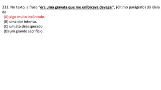 233. No texto, a frase “era uma gravata que me enforcava devagar”, (último parágrafo) dá ideia
de
(A) algo muito incômodo.
(B) uma dor intensa.
(C) um ato desesperado.
(D) um grande sacrifício.
 