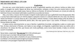 PROVA BRASIL 2015: NÍVEL 4. 275 A 299
235. Leia o texto abaixo.
O gafanhoto
Era uma vez, numa noite bonita e quente de verão. O gafanhoto apanhou seu violino e sentou-se sobre uma
pedra, à margem do riacho. Depois de afinar seu instrumento, começou a tocar. Era uma música lenta e muito
bonita. Sempre que esta canção soava, fazia-se silêncio na floresta. Os animais formavam um círculo em volta do
talentoso músico e escutavam admirados e quietinhos os acordes da música.
Mas, uma noite, a música não foi tocada e ninguém soube explicar por que o gafanhoto havia desaparecido. Mas
o ouriço havia observado que um menino pegara o pequeno músico e o colocara dentro de uma caixa. Os animais
saíram da floresta e o ouriço levou-os até a casa onde o menino morava. A caixa aberta estava junto da janela. O
gafanhoto, porém, sentado tristemente dentro dela, não mais queria tocar o seu violino. A floresta e os outros
animais faziam-lhe falta.
A raposa entrou silenciosamente na casa e libertou o gafanhoto da prisão, carregando-o sobre as costas para
fora. Os dois retornaram à floresta, com todos os seus amigos. Lá chegando, o gafanhoto tocou seu violino até o
amanhecer. Ele estava tão feliz, que tocava com muita perfeição, como nunca havia tocado, e todos os animais
ouviam encantados.
Uma história por dia. São Paulo: Todo livro, s/d. p. 114.
Nesse texto, a expressão “Era uma vez,” (ℓ. 1) foi utilizada para
A) marcar que o narrador não participou da história.
B) indicar que não se sabe o momento em que a história ocorreu.
C) enfatizar uma atitude da personagem principal da história.
D) destacar uma passagem importante da história.
 