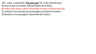 235. texto, a expressão “Era uma vez,” (ℓ. 1) foi utilizada para
A) marcar que o narrador não participou da história.
B) indicar que não se sabe o momento em que a história ocorreu.
C) enfatizar uma atitude da personagem principal da história.
D) destacar uma passagem importante da história.
 
