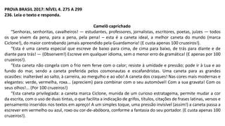 PROVA BRASIL 2017: NÍVEL 4. 275 A 299
236. Leia o texto e responda.
Camelô caprichado
“Senhoras, senhoritas, cavalheiros! — estudantes, professores, jornalistas, escritores, poetas, juízes — todos
os que vivem da pena, para a pena, pela pena! – esta é a caneta ideal, a melhor caneta do mundo (marca
Ciclone!), do maior contrabando jamais apreendido pela Guardamoria! (E custa apenas 100 cruzeiros!).
“Esta é uma caneta especial que escreve de baixo para cima, de cima para baixo, de trás para diante e de
diante para trás! — (Observem!) Escreve em qualquer idioma, sem o menor erro de gramática! (E apenas por 100
cruzeiros!).
“Esta caneta não congela com o frio nem ferve com o calor; resiste à umidade e pressão; pode ir à Lua e ao
fundo do mar, sendo a caneta preferida pelos cosmonautas e escafandristas. Uma caneta para as grandes
ocasiões: inalterável ao salto, à carreira, ao mergulho e ao vôo! A caneta dos craques! Nas cores mais modernas e
elegantes: verde, vermelha, roxa... (apreciem) para combinar com o seu automóvel! Com a sua gravata! Com os
seus olhos!... (Por 100 cruzeiros!)
“Esta caneta privilegiada: a caneta marca Ciclone, munida de um curioso estratagema, permite mudar a cor
da escrita, com o uso de duas tintas, o que facilita a indicação de grifos, títulos, citações de frases latinas, versos e
pensamento inseridos nos textos em apreço! A um simples toque, uma pressão invisível (assim!) a caneta passa a
escrever em vermelho ou azul, roxo ou cor-de-abóbora, conforme a fantasia do seu portador. (E custa apenas 100
cruzeiros!).
 