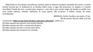 “Adquirindo-se uma destas maravilhosas canetas, pode-se dominar qualquer hesitação da escrita: a caneta
Ciclone escreve por si! Acabaram-se as dúvidas sobre crase, o lugar dos pronomes, as vírgulas e o acento
circunflexo! Diante do erro, a caneta pára, emperra – pois não é uma caneta vulgar, de bomba ou pistão, mas
uma caneta atômica, sensível, radioativa, (E custa apenas 100 cruzeiros: a melhor caneta, do maior
contrabando).
(MEIRELES, Cecília. Escolha o seu sonho. 2ª ed.
Rio de Janeiro. Record, 1996. p.22-23)
A expressão “todos os que vivem da pena, para pena, pela pena”, refere-se a:
(A) todos aqueles que querem uma caneta colorida.
(B) todos aqueles que têm o sentimento de pena.
(C) todos aqueles que têm a escrita como ofício.
(D) todos aqueles que compram em camelôs.
 
