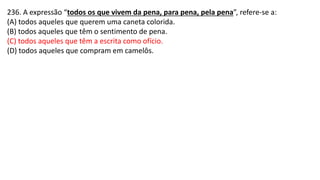236. A expressão “todos os que vivem da pena, para pena, pela pena”, refere-se a:
(A) todos aqueles que querem uma caneta colorida.
(B) todos aqueles que têm o sentimento de pena.
(C) todos aqueles que têm a escrita como ofício.
(D) todos aqueles que compram em camelôs.
 