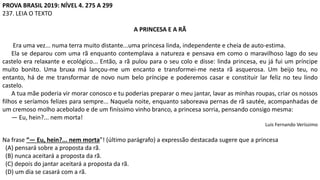 PROVA BRASIL 2019: NÍVEL 4. 275 A 299
237. LEIA O TEXTO
A PRINCESA E A RÃ
Era uma vez... numa terra muito distante...uma princesa linda, independente e cheia de auto-estima.
Ela se deparou com uma rã enquanto contemplava a natureza e pensava em como o maravilhoso lago do seu
castelo era relaxante e ecológico... Então, a rã pulou para o seu colo e disse: linda princesa, eu já fui um príncipe
muito bonito. Uma bruxa má lançou-me um encanto e transformei-me nesta rã asquerosa. Um beijo teu, no
entanto, há de me transformar de novo num belo príncipe e poderemos casar e constituir lar feliz no teu lindo
castelo.
A tua mãe poderia vir morar conosco e tu poderias preparar o meu jantar, lavar as minhas roupas, criar os nossos
filhos e seríamos felizes para sempre... Naquela noite, enquanto saboreava pernas de rã sautée, acompanhadas de
um cremoso molho acebolado e de um finíssimo vinho branco, a princesa sorria, pensando consigo mesma:
— Eu, hein?... nem morta!
Luis Fernando Veríssimo
Na frase “— Eu, hein?... nem morta”! (último parágrafo) a expressão destacada sugere que a princesa
(A) pensará sobre a proposta da rã.
(B) nunca aceitará a proposta da rã.
(C) depois do jantar aceitará a proposta da rã.
(D) um dia se casará com a rã.
 