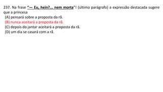 237. Na frase “— Eu, hein?... nem morta”! (último parágrafo) a expressão destacada sugere
que a princesa
(A) pensará sobre a proposta da rã.
(B) nunca aceitará a proposta da rã.
(C) depois do jantar aceitará a proposta da rã.
(D) um dia se casará com a rã.
 