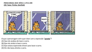 PROVA BRASIL 2019: NÍVEL 4. 275 A 299
239. Texto: Tirinha. (Garfield)
O que o personagem John quer dizer com a expressão “pronto”?
(A) Que ele acabou de lavar o carro.
(B) Que ele ainda ia lavar o carro.
(C) Que estava esperando chover para lavar o carro.
(D) Ele não lavou direito o carro.
 