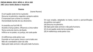 PROVA BRASIL 2015: NÍVEL 6. 325 A 349
240. Leia o texto abaixo e responda
Poema
(Ivanei Nunes)
A corrupção veste terno e gravata
Discursa no plenário, engorda o próprio salário
É insensível com a fome e a miséria
Honestidade banida do seu dicionário.
A covardia usa fuzil AR-15
Assedia criança pobre, influencia a área nobre
Toma conta do morro, da favela
Infiltra-se no poder, na justiça, ela tudo pode
A indiferença anda pelas ruas
Esconde-se num pano, troca o carro todo ano
Não vê o verdadeiro valor da vida
Opta pelo lado animal e não pelo lado humano.
Em que oração, adaptada no texto, ocorre a personificação
do político corrupto?
(A) Discursa no plenário.
(B) Opta pelo lado animal e não pelo humano.
(C) A corrupção veste terno e gravata.
(D) A indiferença anda pelas ruas.
 