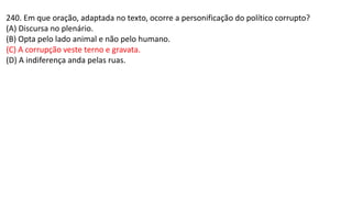 240. Em que oração, adaptada no texto, ocorre a personificação do político corrupto?
(A) Discursa no plenário.
(B) Opta pelo lado animal e não pelo humano.
(C) A corrupção veste terno e gravata.
(D) A indiferença anda pelas ruas.
 
