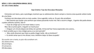NÍVEL 2. 225 A 249:(PROVA BRASIL 2015).
23. Leia o texto abaixo:
Seja Criativo: Fuja das Desculpas Manjadas
Entrevista com teens, pais e psicólogos mostram que os adolescentes dizem sempre a mesma coisa quando voltam tarde
de uma festa.
Conheça seis desculpas entre as mais usadas. Uma sugestão: evite-as. Os pais não acreditam.
— Nós tivemos que ajudar uma senhora que estava passando muito mal. Até o socorro chegar... A gente não podia deixar
a pobre velhinha sozinha, não é?
— O pai do amigo que ia me trazer bateu o carro.
Mas não se preocupem, ninguém se machucou!
— Cheguei um minuto depois do ônibus ter partido. Aí tive de ficar horas esperando uma carona...
— Você acredita que o meu relógio parou e eu nem percebi?
— Mas vocês disseram que hoje eu podia chegar tarde, não se lembram?
— Eu tentei avisar que ia me atrasar, mas o telefone daqui só dava ocupado!
De acordo com o texto, os pais não acreditam em:
(A) adolescentes.
(B) psicólogos.
(C) pesquisas.
(D) desculpas.
 