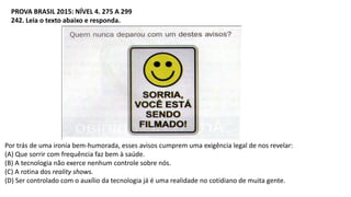 PROVA BRASIL 2015: NÍVEL 4. 275 A 299
242. Leia o texto abaixo e responda.
Por trás de uma ironia bem-humorada, esses avisos cumprem uma exigência legal de nos revelar:
(A) Que sorrir com frequência faz bem à saúde.
(B) A tecnologia não exerce nenhum controle sobre nós.
(C) A rotina dos reality shows.
(D) Ser controlado com o auxílio da tecnologia já é uma realidade no cotidiano de muita gente.
 