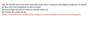 242. Por trás de uma ironia bem-humorada, esses avisos cumprem uma exigência legal de nos revelar:
(A) Que sorrir com frequência faz bem à saúde.
(B) A tecnologia não exerce nenhum controle sobre nós.
(C) A rotina dos reality shows.
(D) Ser controlado com o auxílio da tecnologia já é uma realidade no cotidiano de muita gente.
 