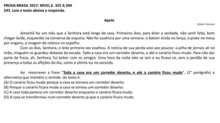 PROVA BRASIL 2017: NÍVEL 6. 325 A 349
243. Leia o texto abaixo e responda.
Apelo
(Dalton Trevisan)
Amanhã faz um mês que a Senhora está longe de casa. Primeiros dias, para dizer a verdade, não senti falta, bom
chegar tarde, esquecido na conversa da esquina. Não foi ausência por uma semana: o batom ainda no lenço, o prato na mesa
por engano, a imagem de relance no espelho.
Com os dias, Senhora, o leite primeira vez coalhou. A notícia de sua perda veio aos poucos: a pilha de jornais ali no
chão, ninguém os guardou debaixo da escada. Toda a casa era um corredor deserto, e até o canário ficou mudo. Para não dar
parte de fraco, ah, Senhora, fui beber com os amigos. Uma hora da noite eles se iam e eu ficava só, sem o perdão de sua
presença a todas as aflições do dia, como a última luz na varanda.
Ao reescrever a frase "Toda a casa era um corredor deserto, e até o canário ficou mudo", (2° parágrafo) a
alternativa que mantém o sentido do texto é:
(A) O canário ficou mudo porque a casa se tornara um corredor deserto.
(B) Porque o canário ficara mudo a casa se tornou um corredor deserto.
(C) A casa toda parecia um corredor deserto enquanto o canário ficara mudo.
(D) A casa se transformou num corredor deserto já que o canário ficara mudo.
 