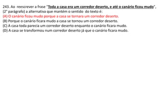 243. Ao reescrever a frase "Toda a casa era um corredor deserto, e até o canário ficou mudo",
(2° parágrafo) a alternativa que mantém o sentido do texto é:
(A) O canário ficou mudo porque a casa se tornara um corredor deserto.
(B) Porque o canário ficara mudo a casa se tornou um corredor deserto.
(C) A casa toda parecia um corredor deserto enquanto o canário ficara mudo.
(D) A casa se transformou num corredor deserto já que o canário ficara mudo.
 
