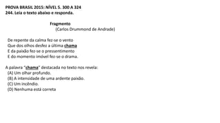 PROVA BRASIL 2015: NÍVEL 5. 300 A 324
244. Leia o texto abaixo e responda.
Fragmento
(Carlos Drummond de Andrade)
De repente da calma fez-se o vento
Que dos olhos desfez a última chama
E da paixão fez-se o pressentimento
E do momento imóvel fez-se o drama.
A palavra “chama” destacada no texto nos revela:
(A) Um olhar profundo.
(B) A intensidade de uma ardente paixão.
(C) Um incêndio.
(D) Nenhuma está correta
 