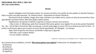 PROVA BRASIL 2015: NÍVEL 5. 300 A 324
245. Leia o texto abaixo.
Novato
Aquele advogado recém-formado montou um luxuoso escritório num prédio de alto padrão na Avenida Paulista e
botou na porta uma placa dourada: “Dr. Antônio Soares – Especialista em Direito Tributário”.
No primeiro dia de trabalho, chegou bem cedo, vestindo o seu melhor terno, sentou-se atrás da escrivaninha e ficou
aguardando o primeiro cliente. Meia hora depois, batem à porta.
Rapidamente, ele apanha o telefone no gancho e começa a simular uma conversa:
─ Mas é claro, Sr. Mendonça, pode ficar tranquilo! Nós vamos ganhar esse negócio! O juiz já deu parecer favorável!
Sei... Sei... Como? Meus honorários? Não se preocupe, o senhor pode pagar os outros 50 mil na semana que vem! É claro!... O
senhor me dá licença agora que eu tenho um outro cliente aguardando, ok? Obrigado... Um abraço!
Bate o fone no gancho com força e vai atender o rapaz que o aguarda:
─ Pois não, o que o senhor deseja?
─ Eu vim instalar o telefone...
Disponível em: <http://www.lucas.morais95@terra.com.br>. *Adaptado: Reforma Ortográfica.
Se a conversa fosse verdadeira, o trecho “Nós vamos ganhar esse negócio!” evidenciaria um advogado muito
A) atencioso.
B) confiante.
C) debochado.
D) orgulhoso.
 