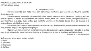 PROVA BRASIL 2017: NÍVEL 4. 275 A 299
247. Leia o texto abaixo.
AO APAGAR DAS LUZES
Ele tinha decidido, sem nada avisar, sem combinação nenhuma, que naquela noite haveria o grande
desvendamento.
Ele ia-se revelar, pronunciar a dura verdade, abrir o peito, rasgar as vestes da postura comida, e abrir as
pernas e parir a si mesmo e suas verdades na cara dos demais, Eram uma família normal, uma gente cotidiana,
que trabalhava para pagar suas contas, que mantinha um tipo de fidelidade devida antes ao cansaço e à
resignação que à lealdade e ao amor.
Pais e filhos, uns casados, outros solteiros, reuniam-se cada domingo assim, para atenderem ao desejo da
mãe, à ordem do pai, e à sua própria resignação.
O pai era um homem normal, cumpridor metódico de seus deveres, prazeres poucos, e ao cabo de tantos
anos já não sabia direito o que eram seus desejos, se tinha sonhos, se tudo se fundia tia realidade tediosa...
(O Estado de S. Paulo, 10/04/2002)
No fragmento acima quem conta a história
a) O pai
b) A mulher
c) O narrador
d) Os filhos
 