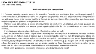 PROVA BRASIL 2015: NÍVEL 4. 275 A 299
248. Leia o texto abaixo.
Uma vida melhor que a encomenda
[...] Domingo passado, comentei sobre o documentário Eu Maior, em que Rubem Alves também participou [...].
Entre outras coisas, ele contou que certa vez um garoto se aproximou dele para perguntar como havia planejado
sua vida para chegar onde chegou, qual foi a fórmula do sucesso. Rubem Alves respondeu que chegou onde
chegou porque tudo que havia planejado deu errado.
Planejar serve para colocar a pessoa em movimento. Se não houver um objetivo, um desejo qualquer, ela
acabará esperando sentada que alguma grande oportunidade caia do céu, possivelmente por merecimento
cósmico.
É preciso querer alguma coisa – já alcançar é facultativo, explico por quê.
Uma vez determinado o rumo a seguir, entra a melhor parte: abrir-se para os acidentes de percurso. Você que
sonha em ser um Rubem Alves, é possível que já tenha começado a escrever num blog (parabéns, pôs-se em
ação). No entanto, esses escritos podem conduzi-lo a um caminho que não estava nos planos. Dependendo do
conteúdo, seus posts podem levá-lo a um convite para lecionar no interior, [...] a estagiar com um tio engenheiro,
a fazer doce pra fora, a pegar a estrada com um amigo e acabar na Costa Rica, onde conhecerá a mulher da sua
vida e com ela abrirá uma pousada, transformando-se num empresário do ramo da hotelaria.
Não é assim que as coisas acontecem, emendando uma circunstância na outra?
 