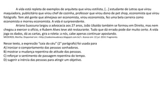 A vida está repleta de exemplos de arquiteta que virou estilista, [...] estudante de Letras que virou
maquiadora, publicitário que virou chef de cozinha, professor que virou dono de pet shop, economista que virou
fotógrafo. Tem até gente que almejava ser economista, virou economista, fez uma bela carreira como
economista e morreu economista. A vida é surpreendente.
Ariano Suassuna largou a advocacia aos 27 anos, João Ubaldo também se formou em Direito, mas nem
chegou a exercer o ofício, e Rubem Alves teve até restaurante. Tudo que dá errado pode dar muito certo. A vida
joga os dados, dá as cartas, gira a roleta: a nós, cabe apenas continuar apostando.
MEDEIROS, Martha. Disponível em: <http://cadeomeuabraco.blogspot.com.br/>. Acesso em: 22 jul. 2014. Fragmento.
Nesse texto, a expressão “caia do céu” (2° parágrafo) foi usada para
A) ironizar o comportamento das pessoas sonhadoras.
B) mostrar a mudança repentina de atitude das pessoas.
C) reforçar o sentimento de passagem repentina do tempo.
D) sugerir a inércia das pessoas para atingir um objetivo.
 