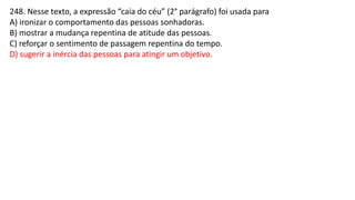 248. Nesse texto, a expressão “caia do céu” (2° parágrafo) foi usada para
A) ironizar o comportamento das pessoas sonhadoras.
B) mostrar a mudança repentina de atitude das pessoas.
C) reforçar o sentimento de passagem repentina do tempo.
D) sugerir a inércia das pessoas para atingir um objetivo.
 
