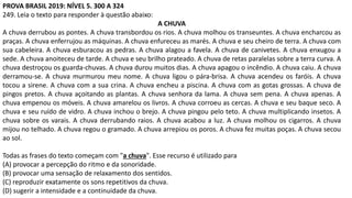 PROVA BRASIL 2019: NÍVEL 5. 300 A 324
249. Leia o texto para responder à questão abaixo:
A CHUVA
A chuva derrubou as pontes. A chuva transbordou os rios. A chuva molhou os transeuntes. A chuva encharcou as
praças. A chuva enferrujou as máquinas. A chuva enfureceu as marés. A chuva e seu cheiro de terra. A chuva com
sua cabeleira. A chuva esburacou as pedras. A chuva alagou a favela. A chuva de canivetes. A chuva enxugou a
sede. A chuva anoiteceu de tarde. A chuva e seu brilho prateado. A chuva de retas paralelas sobre a terra curva. A
chuva destroçou os guarda-chuvas. A chuva durou muitos dias. A chuva apagou o incêndio. A chuva caiu. A chuva
derramou-se. A chuva murmurou meu nome. A chuva ligou o pára-brisa. A chuva acendeu os faróis. A chuva
tocou a sirene. A chuva com a sua crina. A chuva encheu a piscina. A chuva com as gotas grossas. A chuva de
pingos pretos. A chuva açoitando as plantas. A chuva senhora da lama. A chuva sem pena. A chuva apenas. A
chuva empenou os móveis. A chuva amarelou os livros. A chuva corroeu as cercas. A chuva e seu baque seco. A
chuva e seu ruído de vidro. A chuva inchou o brejo. A chuva pingou pelo teto. A chuva multiplicando insetos. A
chuva sobre os varais. A chuva derrubando raios. A chuva acabou a luz. A chuva molhou os cigarros. A chuva
mijou no telhado. A chuva regou o gramado. A chuva arrepiou os poros. A chuva fez muitas poças. A chuva secou
ao sol.
Todas as frases do texto começam com "a chuva". Esse recurso é utilizado para
(A) provocar a percepção do ritmo e da sonoridade.
(B) provocar uma sensação de relaxamento dos sentidos.
(C) reproduzir exatamente os sons repetitivos da chuva.
(D) sugerir a intensidade e a continuidade da chuva.
 