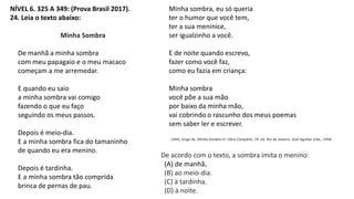 NÍVEL 6. 325 A 349: (Prova Brasil 2017).
24. Leia o texto abaixo:
Minha Sombra
De manhã a minha sombra
com meu papagaio e o meu macaco
começam a me arremedar.
E quando eu saio
a minha sombra vai comigo
fazendo o que eu faço
seguindo os meus passos.
Depois é meio-dia.
E a minha sombra fica do tamaninho
de quando eu era menino.
Depois é tardinha.
E a minha sombra tão comprida
brinca de pernas de pau.
Minha sombra, eu só queria
ter o humor que você tem,
ter a sua meninice,
ser igualzinho a você.
E de noite quando escrevo,
fazer como você faz,
como eu fazia em criança:
Minha sombra
você põe a sua mão
por baixo da minha mão,
vai cobrindo o rascunho dos meus poemas
sem saber ler e escrever.
LIMA, Jorge de. Minha Sombra In: Obra Completa. 19. ed. Rio de Janeiro: José Aguillar Ltda., 1958.
De acordo com o texto, a sombra imita o menino:
(A) de manhã.
(B) ao meio-dia.
(C) à tardinha.
(D) à noite.
 