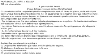 PROVA BRASIL 2017: NÍVEL 5. 300 A 324
250. Leia o texto abaixo.
A gansa dos ovos de ouro
(Fábula de Esopo recontada por Ana Maria Machado)
Era uma vez um casal de camponeses que tinha uma gansa muito especial. De vez em quando, quase todo dia, ela
botava um ovo de ouro. Era uma sorte enorme, mas em pouco tempo ele começaram achar que podiam ficar muito
mais ricos se ela pusesse um ovo daqueles por hora ou a todo momento que eles quisessem. Falavam nisso sem
parar, imaginando o que fariam com tanto ouro.
- Que bobagem a gente ficar esperando que todo dia saia dessa gansa um pouquinho... Ela deve ter dentro dela um
jeito especial de fabricar ouro. Isso era o que a gente precisava.
- Isso mesmo. Deve ter uma maquininha, um aparelho, alguma coisa assim. Se a gente pegar pra nós, não precisa
mais da gansa.
- E... Era melhor ter tudo de uma vez. E ficar muito rico.
E resolveram matar a gansa para pegar todo o ouro.
Mas dentro não tinha nada diferente das outras gansas que eles já tinham visto – só carne, tripa, gordura...
E eles não pegaram mais ouro. Nem mesmo ganharam um ovo de ouro, nunca mais.
A palavra Isso marcada no texto se refere a:
(A) Um pouquinho de tempo de que o casal precisava para cuidar da gansa.
(B) A bobagem de achar que dentro da gansa tinha ouro.
(C) Um modo de produzir ouro.
(D) Uma maneira menos cruel de matar a gansa.
 