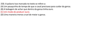 250. A palavra Isso marcada no texto se refere a:
(A) Um pouquinho de tempo de que o casal precisava para cuidar da gansa.
(B) A bobagem de achar que dentro da gansa tinha ouro.
(C) Um modo de produzir ouro.
(D) Uma maneira menos cruel de matar a gansa.
 