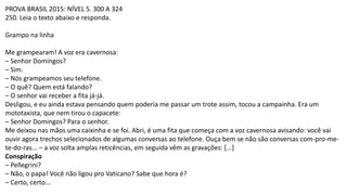 PROVA BRASIL 2015: NÍVEL 5. 300 A 324
250. Leia o texto abaixo e responda.
Grampo na linha
Me grampearam! A voz era cavernosa:
– Senhor Domingos?
– Sim.
– Nós grampeamos seu telefone.
– O quê? Quem está falando?
– O senhor vai receber a fita já-já.
Desligou, e eu ainda estava pensando quem poderia me passar um trote assim, tocou a campainha. Era um
mototaxista, que nem tirou o capacete:
– Senhor Domingos? Para o senhor.
Me deixou nas mãos uma caixinha e se foi. Abri, é uma fita que começa com a voz cavernosa avisando: você vai
ouvir agora trechos selecionados de algumas conversas ao telefone. Ouça bem se não são conversas com-pro-me-
te-do-ras... – a voz solta amplas reticências, em seguida vêm as gravações: [...]
Conspiração
– Pellegrini?
– Não, o papa! Você não ligou pro Vaticano? Sabe que hora é?
– Certo, certo...
 