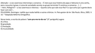 (Atenção – a voz cavernosa interrompe a conversa. – É claro que essa história de papa e Vaticano é uma senha,
pois o assunto é grave, é coisa de sociedade secreta ou grupo terrorista! E continua a conversa... [...]
– Hein, Pellegrini? – a voz cavernosa e vitoriosa. – Quanto acha que vale essa fita? E o que acha que a gente devia
fazer com ela?...
PELLEGRINI, Domingos. Ladrão que rouba ladrão e outras crônicas. In: Para gostar de ler. São Paulo: Ática, 2005. V.
33. * Adaptado:Reforma Ortográfica.
Nesse texto, a escrita da palavra “com-pro-me-te-do-ras” (9° parágrafo) sugere
A) crítica.
B) gravidade.
C) hesitação.
D) musicalidade.
 