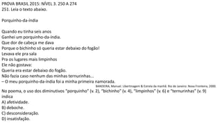 PROVA BRASIL 2015: NÍVEL 3. 250 A 274
251. Leia o texto abaixo.
Porquinho-da-índia
Quando eu tinha seis anos
Ganhei um porquinho-da-índia.
Que dor de cabeça me dava
Porque o bichinho só queria estar debaixo do fogão!
Levava ele pra sala
Pra os lugares mais limpinhos
Ele não gostava:
Queria era estar debaixo do fogão.
Não fazia caso nenhum das minhas ternurinhas...
– O meu porquinho-da-índia foi a minha primeira namorada.
BANDEIRA, Manuel. Libertinagem & Estrela da manhã. Rio de Janeiro: Nova Fronteira, 2000.
No poema, o uso dos diminutivos “porquinho” (v. 2), “bichinho” (v. 4), “limpinhos” (v. 6) e “ternurinhas” (v. 9)
indica
A) afetividade.
B) deboche.
C) desconsideração.
D) insatisfação.
 