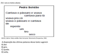 252. Leia os textos abaixo.
NEVES, Libério. Pedra solidão. Belo Horizonte: Movimento Perspectiva, 1965.
A disposição das últimas palavras desse texto sugerem
A) dor.
B) giro.
C) queda.
D) volta.
 