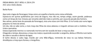 PROVA BRASIL 2017: NÍVEL 4. 250 A 274
253. Leia o texto abaixo.
Barba Ruiva
Aqui está a lagoa de Paranaguá, limpa como um espelho e bonita como noiva enfeitada.
Espraia-se em quinze quilômetros por cinco de largura, mas não era, tempo antigo, assim grande, poderosa
como um braço de mar. Cresceu por encanto cobrindo mato e caminho, por causa do pecado dos homens.
Nas salinas, ponta leste do povoado de Paranaguá, vivia uma viúva com três filhas. O rio Fundo caía numa lagoa
pequena no meio da várzea.
Um dia, não se sabe como, a mais moça das filhas da viúva adoeceu e ninguém atinava com a moléstia. Ficou
triste e pensativa.
Estava esperando menino e o namorado morrera sem ter ocasião de levar a moça ao altar.
Chegando o tempo, descansou a moça nos matos e querendo esconder a vergonha, deitou o filhinho num tacho
de cobre e sacudiu-o dentro da lagoa.
O tacho desceu e subiu logo, trazido por uma Mãe-d’Água, tremendo de raiva na sua beleza feiticeira.
Amaldiçoou a moça que chorava, e mergulhou.
 