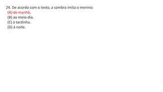 24. De acordo com o texto, a sombra imita o menino:
(A) de manhã.
(B) ao meio-dia.
(C) à tardinha.
(D) à noite.
 