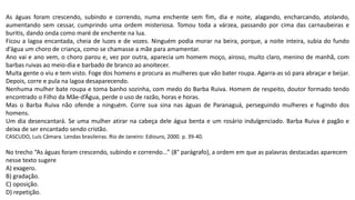 As águas foram crescendo, subindo e correndo, numa enchente sem fim, dia e noite, alagando, encharcando, atolando,
aumentando sem cessar, cumprindo uma ordem misteriosa. Tomou toda a várzea, passando por cima das carnaubeiras e
buritis, dando onda como maré de enchente na lua.
Ficou a lagoa encantada, cheia de luzes e de vozes. Ninguém podia morar na beira, porque, a noite inteira, subia do fundo
d’água um choro de criança, como se chamasse a mãe para amamentar.
Ano vai e ano vem, o choro parou e, vez por outra, aparecia um homem moço, airoso, muito claro, menino de manhã, com
barbas ruivas ao meio-dia e barbado de branco ao anoitecer.
Muita gente o viu e tem visto. Foge dos homens e procura as mulheres que vão bater roupa. Agarra-as só para abraçar e beijar.
Depois, corre e pula na lagoa desaparecendo.
Nenhuma mulher bate roupa e toma banho sozinha, com medo do Barba Ruiva. Homem de respeito, doutor formado tendo
encontrado o Filho da Mãe-d’Água, perde o uso de razão, horas e horas.
Mas o Barba Ruiva não ofende a ninguém. Corre sua sina nas águas de Paranaguá, perseguindo mulheres e fugindo dos
homens.
Um dia desencantará. Se uma mulher atirar na cabeça dele água benta e um rosário indulgenciado. Barba Ruiva é pagão e
deixa de ser encantado sendo cristão.
CASCUDO, Luís Câmara. Lendas brasileiras. Rio de Janeiro: Ediouro, 2000. p. 39-40.
No trecho “As águas foram crescendo, subindo e correndo...” (8° parágrafo), a ordem em que as palavras destacadas aparecem
nesse texto sugere
A) exagero.
B) gradação.
C) oposição.
D) repetição.
 