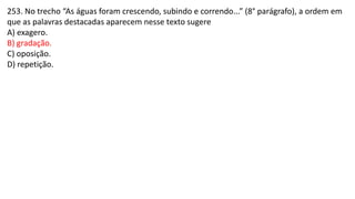 253. No trecho “As águas foram crescendo, subindo e correndo...” (8° parágrafo), a ordem em
que as palavras destacadas aparecem nesse texto sugere
A) exagero.
B) gradação.
C) oposição.
D) repetição.
 